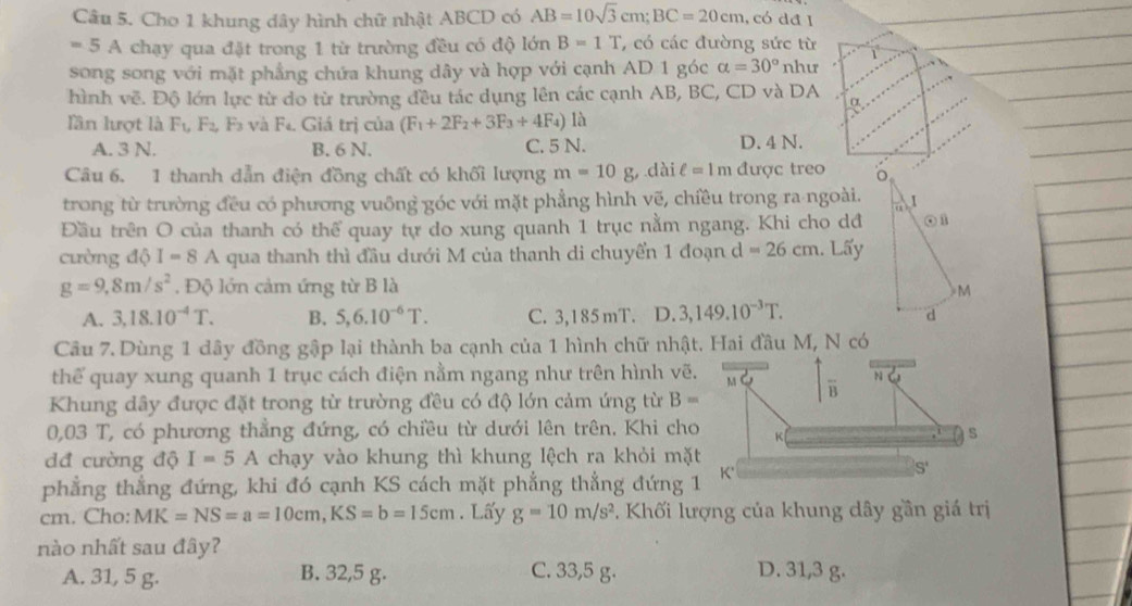 Cho 1 khung dây hình chữ nhật ABCD có AB=10sqrt(3)cm;BC=20cm. , có dđ I
=5A chạy qua đặt trong 1 từ trường đều có độ lớn B=1T , có các đường sức từ
song song với mặt phẳng chứa khung dây và hợp với cạnh AD 1 góc alpha =30° như
hình vẽ. Độ lớn lực từ do từ trường đều tác dụng lên các cạnh AB, BC, CD và DA α
lần lượt là F_1,F_2, F và F. Giá trị của (F_1+2F_2+3F_3+4F_4) là
A. 3 N. B. 6 N. C. 5 N. D. 4 N.
Câu 6. 1 thanh dẫn điện đồng chất có khối lượng m=10g dài ell =1m được treo 
trong từ trường đều có phương vuông góc với mặt phẳng hình vẽ, chiều trong ra ngoài.
Đầu trên O của thanh có thể quay tự do xung quanh 1 trục nằm ngang. Khi cho dđ
cường độ I=8A qua thanh thì đầu dưới M của thanh di chuyển 1 đoạn d =26cm. Lấy
g=9,8m/s^2. Độ lớn cảm ứng từ B là
A. 3,18.10^(-4)T. B. 5,6.10^(-6)T. C. 3,185 mT. D. 3,149.10^(-3)T.
Câu 7. Dùng 1 dây đồng gập lại thành ba cạnh của 1 hình chữ nhật. Hai đầu M, N có
thể quay xung quanh 1 trục cách điện nằm ngang như trên hình vẽ
Khung dây được đặt trong từ trường đều có độ lớn cảm ứng từ B=
0,03 T, có phương thẳng đứng, có chiều từ dưới lên trên. Khi ch
dđ cường độ I=5A chạy vào khung thì khung lệch ra khỏi mặ
phẳng thẳng đứng, khi đó cạnh KS cách mặt phẳng thẳng đứng 
cm. Cho: MK=NS=a=10cm,KS=b=15cm. Lấy g=10m/s^2. Khối lượng của khung dây gần giá trị
nào nhất sau đây?
A. 31, 5 g. B. 32,5 g. C. 33,5 g. D. 31,3 g.