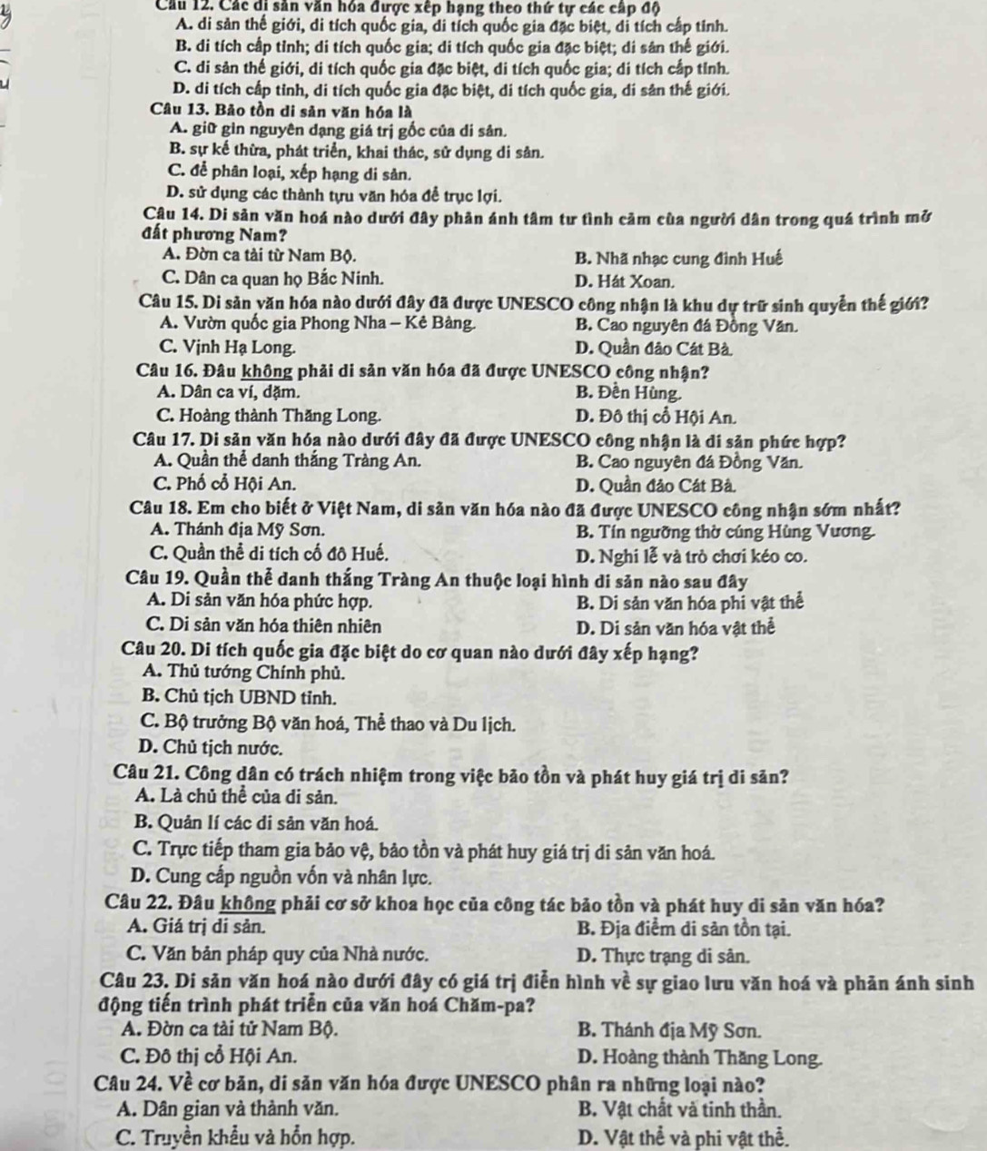 Cầu 12. Các di sản văn hóa được xếp hạng theo thứ tự các cấp độ
A. di sản thế giới, di tích quốc gia, di tích quốc gia đặc biệt, di tích cấp tỉnh.
B. di tích cấp tỉnh; di tích quốc gia; di tích quốc gia đặc biệt; di sân thế giới.
C. di sản thế giới, di tích quốc gia đặc biệt, di tích quốc gia; di tích cấp tỉnh.
D. di tích cấp tỉnh, di tích quốc gia đặc biệt, di tích quốc gia, di sản thế giới.
Câu 13. Bảo tồn di sản văn hóa là
A. giữ gìn nguyên dạng giá trị gốc của di sản.
B. sự kế thừa, phát triển, khai thác, sử dụng di sản.
C. để phân loại, xếp hạng di sản.
D. sử dụng các thành tựu văn hóa để trục lợi.
Câu 14. Di sản văn hoá nào dưới đây phản ánh tâm tư tình cảm của người dân trong quá trình mở
đất phương Nam?
A. Đờn ca tài từ Nam Bộ. B. Nhã nhạc cung đình Huế
C. Dân ca quan họ Bắc Ninh. D. Hát Xoan.
Câu 15. Di sản văn hóa nào dưới đây đã được UNESCO công nhận là khu dự trữ sinh quyển thế giới?
A. Vườn quốc gia Phong Nha - Kẻ Bàng. B. Cao nguyên đá Đồng Văn.
C. Vịnh Hạ Long. D. Quần đảo Cát Bà
Câu 16. Đâu không phải di sản văn hóa đã được UNESCO công nhận?
A. Dân ca ví, dặm. B. Đền Hùng.
C. Hoàng thành Thăng Long. D. Đô thị cổ Hội An.
Câu 17. Di sản văn hóa nào dưới đây đã được UNESCO công nhận là di sản phức hợp?
A. Quần thể danh thắng Tràng An. B. Cao nguyên đá Đồng Văn.
C. Phố cổ Hội An. D. Quần đảo Cát Bả.
Câu 18. Em cho biết ở Việt Nam, di sản văn hóa nào đã được UNESCO công nhận sớm nhất?
A. Thánh địa Mỹ Sơn. B. Tín ngưỡng thờ cúng Hùng Vương.
C. Quần thể di tích cố đô Huế. D. Nghi lễ và trò chơi kéo co.
Câu 19. Quần thể danh thắng Tràng An thuộc loại hình di săn nào sau đây
A. Di sản văn hóa phức hợp. B. Di sản văn hóa phi vật thể
C. Di sản văn hóa thiên nhiên D. Di sản văn hóa vật thể
Câu 20. Di tích quốc gia đặc biệt do cơ quan nào dưới đây xếp hạng?
A. Thủ tướng Chính phủ.
B. Chủ tịch UBND tỉnh.
C. Bộ trưởng Bộ văn hoá, Thể thao và Du lịch.
D. Chủ tịch nước.
Câu 21. Công dân có trách nhiệm trong việc bão tồn và phát huy giá trị di sản?
A. Là chủ thể của di sản.
B. Quản lí các di sản văn hoá.
C. Trực tiếp tham gia bảo vệ, bảo tồn và phát huy giá trị di sản văn hoá.
D. Cung cấp nguồn vốn và nhân lực.
Câu 22. Đâu không phải cơ sở khoa học của công tác bảo tồn và phát huy di sản văn hóa?
A. Giá trị di sản. B. Địa điểm di sản tồn tại.
C. Văn bản pháp quy của Nhà nước. D. Thực trạng di sân.
Câu 23. Di sản văn hoá nào dưới đây có giá trị điễn hình về sự giao lưu văn hoá và phản ánh sinh
động tiến trình phát triễn của văn hoá Chăm-pa?
A. Đờn ca tài tử Nam Bộ. B. Thánh địa Mỹ Sơn.
C. Đô thị cổ Hội An. D. Hoàng thành Thăng Long.
Câu 24. Về cơ bản, di săn văn hóa được UNESCO phân ra những loại nào?
A. Dân gian và thành văn. B. Vật chất và tinh thần.
C. Truyền khẩu và hổn hợp. D. Vật thể và phi vật thể.