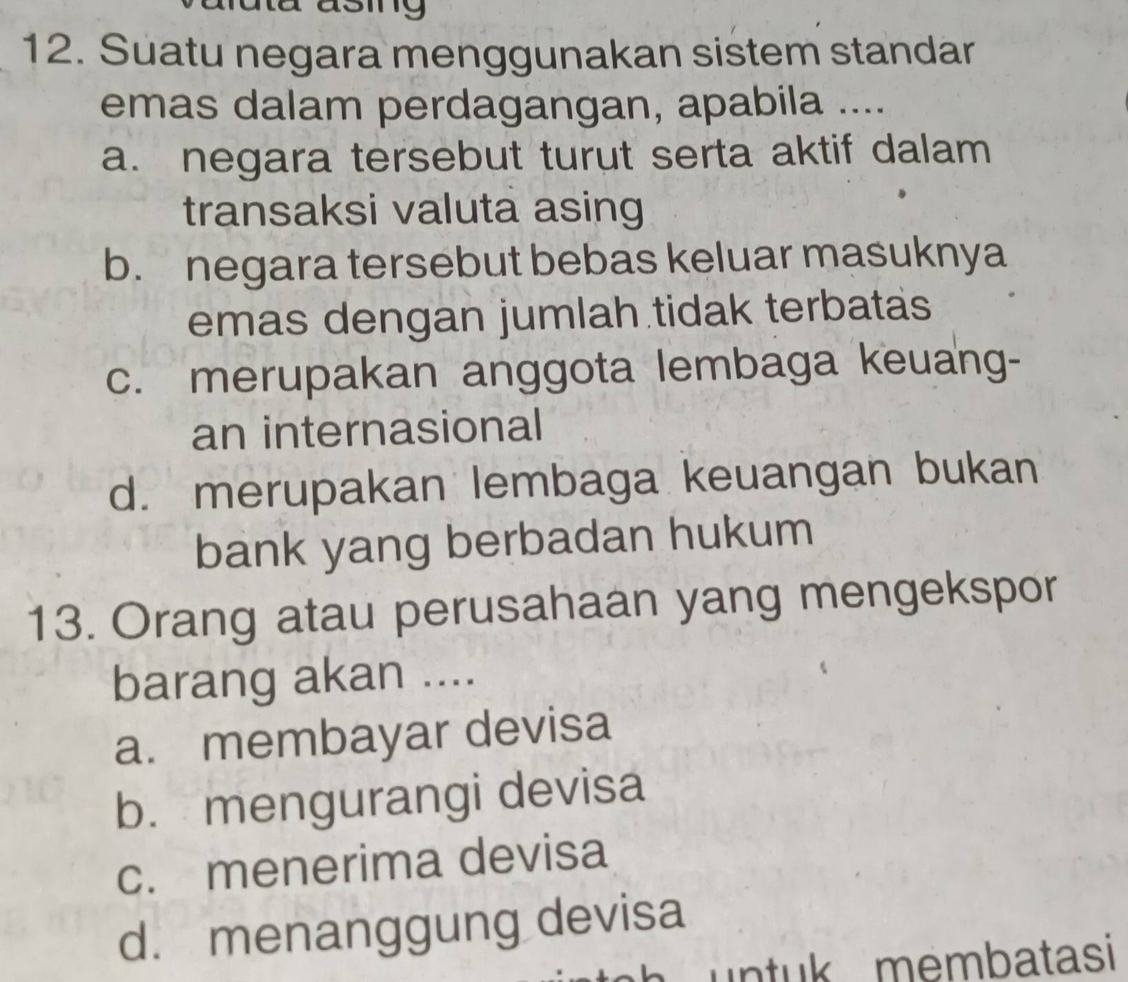 Suatu negara menggunakan sistem standar
emas dalam perdagangan, apabila ....
a. negara tersebut turut serta aktif dalam
transaksi valuta asing
b. negara tersebut bebas keluar masuknya
emas dengan jumlah tidak terbatas
c. merupakan anggota lembaga keuang-
an internasional
d. merupakan lembaga keuangan bukan
bank yang berbadan hukum
13. Orang atau perusahaan yang mengekspor
barang akan ....
a. membayar devisa
b. mengurangi devisa
c. menerima devisa
d. menanggung devisa
untuk membatasi