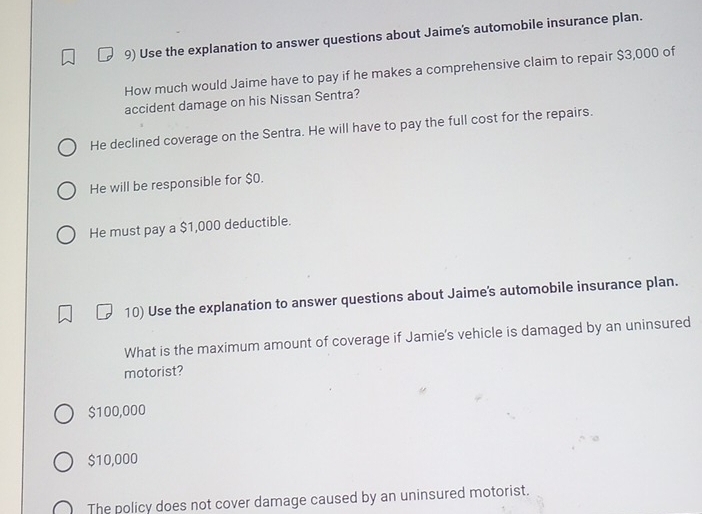 Use the explanation to answer questions about Jaime's automobile insurance plan.
How much would Jaime have to pay if he makes a comprehensive claim to repair $3,000 of
accident damage on his Nissan Sentra?
He declined coverage on the Sentra. He will have to pay the full cost for the repairs.
He will be responsible for $0.
He must pay a $1,000 deductible.
10) Use the explanation to answer questions about Jaime's automobile insurance plan.
What is the maximum amount of coverage if Jamie's vehicle is damaged by an uninsured
motorist?
$100,000
$10,000
The policy does not cover damage caused by an uninsured motorist.