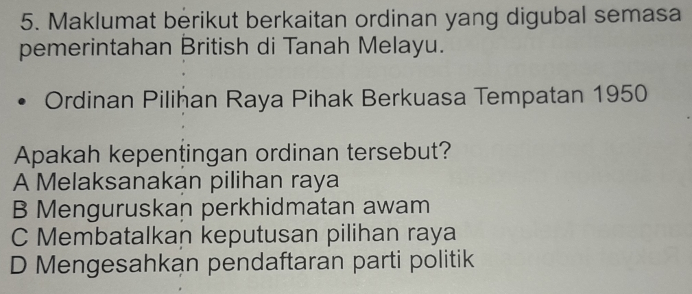 Maklumat berikut berkaitan ordinan yang digubal semasa
pemerintahan British di Tanah Melayu.
Ordinan Piliħan Raya Pihak Berkuasa Tempatan 1950
Apakah kepentingan ordinan tersebut?
A Melaksanakan pilihan raya
B Menguruskan perkhidmatan awam
C Membatalkan keputusan pilihan raya
D Mengesahkan pendaftaran parti politik