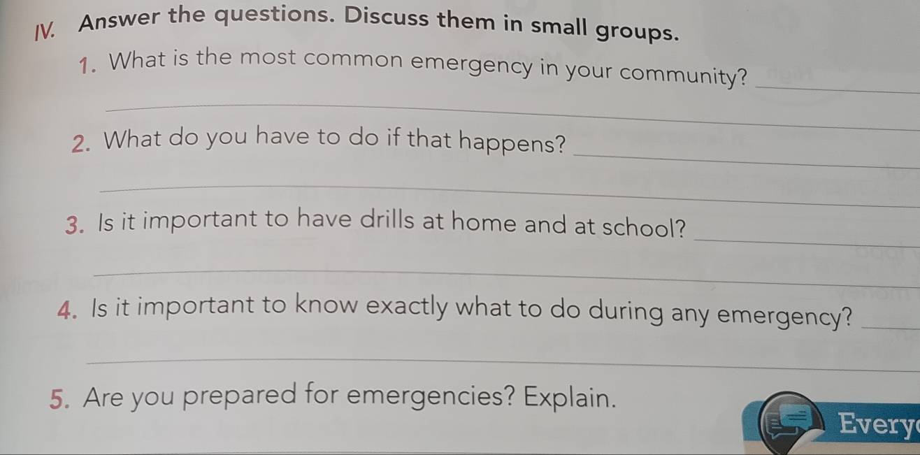 Answer the questions. Discuss them in small groups. 
1. What is the most common emergency in your community?_ 
_ 
_ 
2. What do you have to do if that happens? 
_ 
_ 
3. Is it important to have drills at home and at school? 
_ 
4. Is it important to know exactly what to do during any emergency?_ 
_ 
5. Are you prepared for emergencies? Explain. 
Every