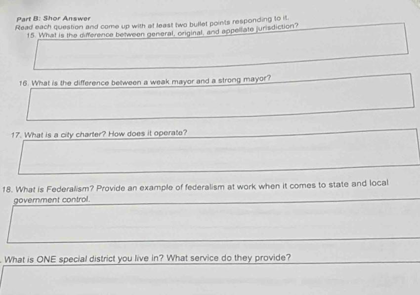 Shor Answer 
Read each question and come up with at least two bullet points responding to it. 
15. What is the difference between general, original. and appellate jurisdiction? 
16. What is the difference between a weak mayor and a strong mayor? 
17. What is a city charter? How does it operate? 
18. What is Federalism? Provide an example of federalism at work when it comes to state and local 
government control. 
What is ONE special district you live in? What service do they provide?