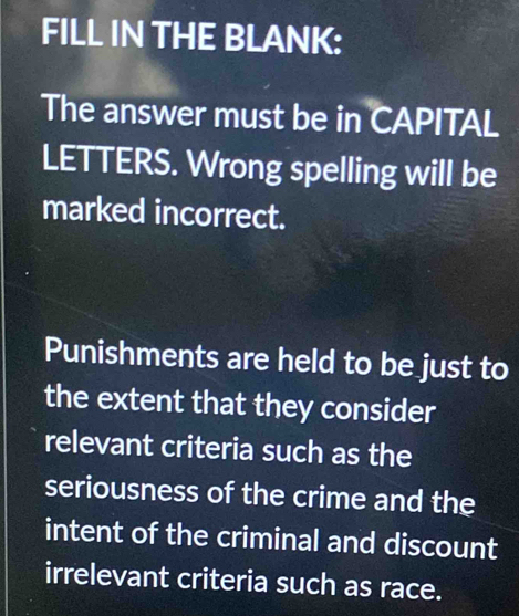 FILL IN THE BLANK: 
The answer must be in CAPITAL 
LETTERS. Wrong spelling will be 
marked incorrect. 
Punishments are held to be just to 
the extent that they consider 
relevant criteria such as the 
seriousness of the crime and the 
intent of the criminal and discount 
irrelevant criteria such as race.