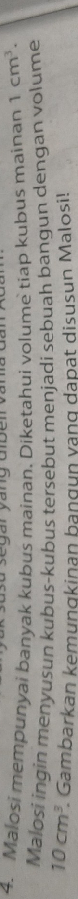 asegar yang Gben van 
4. Malosi mempunyai banyak kubus mainan. Diketahui volume tiap kubus mainan 1cm^3. 
Malosi ingin menyusun kubus-kubus tersebut menjadi sebuah bangun dengan volume
10cm^3. Gambarkan kemunɑkinan bangun vang dapat disusun Malosi!