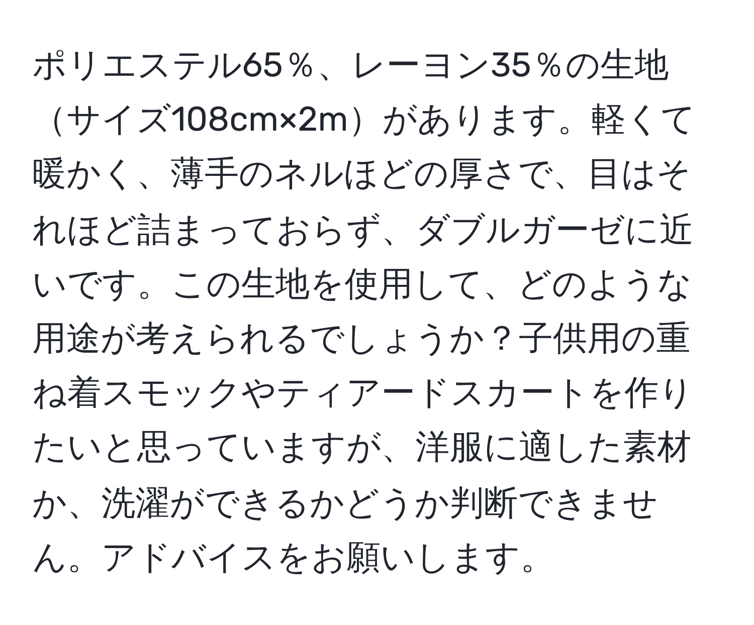 ポリエステル65％、レーヨン35％の生地サイズ108cm×2mがあります。軽くて暖かく、薄手のネルほどの厚さで、目はそれほど詰まっておらず、ダブルガーゼに近いです。この生地を使用して、どのような用途が考えられるでしょうか？子供用の重ね着スモックやティアードスカートを作りたいと思っていますが、洋服に適した素材か、洗濯ができるかどうか判断できません。アドバイスをお願いします。