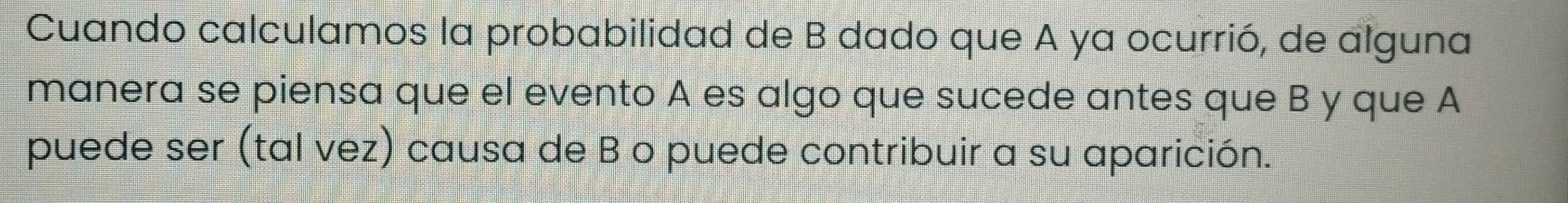 Cuando calculamos la probabilidad de B dado que A ya ocurrió, de alguna 
manera se piensa que el evento A es algo que sucede antes que B y que A 
puede ser (tal vez) causa de B o puede contribuir a su aparición.