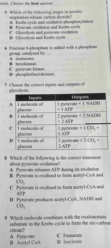 stion. Choose the best answer.
5 Which of the following stages in aerobic
respiration release carbon dioxide?
A Krebs cycle and oxidative phosphorylation
B Pyruvate oxidation and Krebs cycle
C Glycolysis and pyruvate oxidation
D Glycolysis and Krebs cycle
6 Fructose 6-phosphate is added with a phosphate
group, catalysed by …
A isomerase.
B hexokinase.
C pyruvate kinase.
D phosphofructokinase.
7 Choose the correct inputs and outputs of
glycolysis.
8 Which of the following is the correct statement
about pyruvate oxidation?
A Pyruvate releases ATP during its oxidation
B Pyruvate is oxidised to form acetyl-CoA and
CO_2
C Pyruvate is oxidised to form acetyl-CoA and
ATP
D Pyruvate produces acetyl-CoA, NADH and
CO_2
9 Which molecule combines with the oxaloacetate
substrate in the Krebs cycle to form the six-carbon
citrate?
A Pyruvate C Fumarate
B Acetyl CoA D Isocitrate