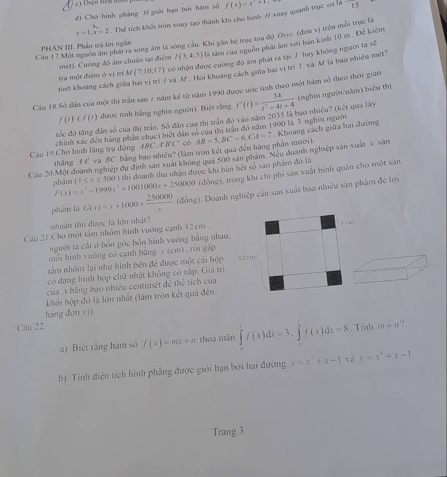 Diện ticn nh 
d) Cho hình phẳng H giới hạn bởi hám số f(x)=x^2+1
x=1,x=2 Thể tích khổi tròn xoay tạo thành khi cho hình H xoay quanh trục ơx là
15
Câu 17.Một nguồn âm phát ra sóng âm là sóng cầu. Khi gắn hệ trục toạ độ Oxyz (đơn vị trên mỗi trục là
PHÀN III. Phần trả lời ngắn
mét). Cường độ âm chuẩn tại điểm I(3;4;5) là tâm của nguồn phát âm với bán kính 10 m . Để kiểm
tra một điểm ở vị trí M(7;10;17) có nhận được cường độ âm phát ra tại / hay không người ta sẽ
'  và M . Hỏi khoảng cách giữa hai vị trí / và M là bao nhiêu mét?
tính khoảng cách giữ
Câu 18.Sổ dân của một thị trần sau 7 năm kể từ năm 1990 được ước tính theo một hàm số theo thời gian
f(t)(f(t) được tính bằng nghin người). Biết rằng f'(t)= 34/t^2+4t+4  (nghìn người/năm) biểu thị
tốc độ tăng dân số của thị trấn. Số dân của thị trấn đó vào năm 2035 là bao nhiêu? (kết quả lấy
chỉnh xác đến hàng phần chục) biết dân số của thị trấn đó năm 1990 là 3 nghìn người
Câu 19.Cho hình lãng trụ đứng ABC.A'B'C' có AB=5,BC=6,CA=7.  Khoảng cách giữa hai đường
thǎng 4.4' và BC bằng bao nhiêu? (làm tròn kết quả đến hàng phần mười).
Cầu 20.Một doanh nghiệp dự định sản xuất không quá 500 sản phâm. Nều doanh nghiệp sản xuất x sản
phẩm F(x)=x^3-1999x^2+1001000x+250000 (1≤ x≤ 500) thì doanh thu nhận được khi bản hết số sản phẩm đó là
(đồng), trong khí chi phí sản xuất bình quân cho một sán
phẩm là G(x)=x+1000+ 250000/x  (đồng). Doanh nghiệp cần sản xuất bao nhiêu sản phẩm đề lợi
nhuận thu được là lớn nhất?
Câu 21.Cho một tẩm nhỏm hình vuông cạnh 12cm .
người ta cắt ở bốn góc bốn hình vuông bằng nhau,
mỗi hình vuông có cạnh bằng x (cm), rồi gập
tấm nhôm lại như hình bên đề được một cái hộp
có dạng hình hộp chữ nhật không có nắp. Giả trị
của x băng bao nhiêu centimét đề thể tích của
khối hộp đó là lớn nhất (làm tròn kết qua đến
hàng đơn vị).
Câu 22. . Tính m+n 2
a) Biết rằng hàm số f(x)=mx+n thóa màn ∈tlimits _0^(1f(x)dx=3.∈tlimits _0^1f(x)dx=8
b) Tính diện tích hình phãng được giới hạn bởi hai đường y=x^2)+x-1 và y=x^4+x-1
Trang 3