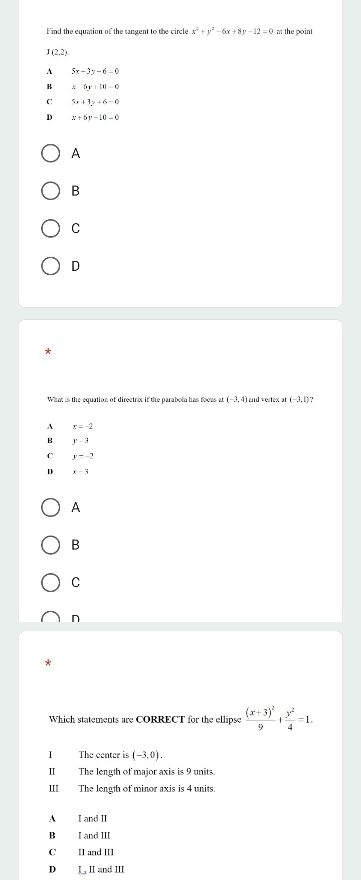 Find the equation of the tangent to the circle x^2+y^2-6x+8y-12=0 at the point
J(2,2).
A 5x-3y-6=0
B x-6y+10=0
C 5x+3y+6=0
D x+6y-10=0
A
B
C
D
*
What is the equation of directrix if the parabola has focus at (-3,4)a and vertex at (-3,1)?
A x=-2
B y=3
C y=-2
D x=3
A
B
C
n
*
Which statements are CORRECT for the ellipse frac (x+3)^29+ y^2/4 =1. 
I The center is (-3,0). 
II The length of major axis is 9 units.
III The length of minor axis is 4 units.
A I and II
B I and III
C II and III
D I , II and III