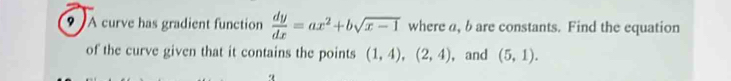 A curve has gradient function  dy/dx =ax^2+bsqrt(x-1) where a, bare constants. Find the equation 
of the curve given that it contains the points (1,4), (2,4) , and (5,1).