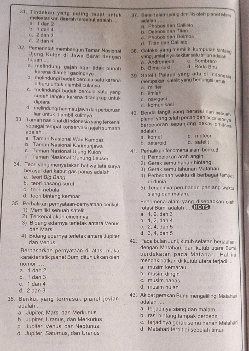 Tindakan yang paling tepat untuk 37. Satelit alami yang dimiliki oleh planet Mars
melestarikan daerah tersebut adalah .... adalah
a. 1 dan 2
b 1 dan 4 a. Phobos dan Callisto
b. Deimos dan Titan
c. 2 dan 3
c. Phobos dan Deimos
d.2 dan 4
d. Titan dan Callisto
32、 Pemerintah membangun Taman Nasional 38. Galaksi yang memiliki kumpulan bintang
Ujung Kulon di Jawa Barat dengan yang jumlahnya sekitar satu triliun adalah ...
tujuan .... c. Sombrero
a. Andromeda
a. melindungi gajah agar tidak punah b. Bima sakti d. Roda Biru
karena diambil gadingnya 39. Satelit Palapa yang ada di Indonesia
b. melindungi badak bercula satu karena merupakan satelit yang berfungsi untuk ...
diburu untuk diambil culanya
a. militer
c. melindungi badak bercula satu yang b. ilmiah
sudah langka karena ditangkap untuk c. navigasi
dipiara
d. komunikasi
d. melindungi harimau jawa dari perburuan 40. Benda langit yang berasal dari sebuah
liar untuk diambil kulitnya
planet yang telah pecah dan pecahannya
33. Taman nasional di Indonesia yang terkenal berceceran sepanjang bekas orbitnya
sebagai tempat konservasi gajah sumatra adalah ....
adalah ....
a. Taman Nasional Way Kambas a. komet c. meteor
b. Taman Nasional Karimunjawa b.asteroid d. satelit
c. Taman Nasional Ujung Kulon 41. Perhatikan fenomena alam berikut!
d. Taman Nasional Gunung Leuser 1) Pembelokan arah angin.
34. Teori yang menyatakan bahwa tata surya 2) Gerak semu harian bintang.
berasal dari kabut gas panas adalah .... 3) Gerak semu tahunan Matahari.
a. teori Big Bang 4) Perbedaan waktu di berbagai tempat
b. teori pasang surut di dunia.
c. teori nebula 5) Terjadinya perubahan panjang waktu
d. teori bintang kembar siang dan malam.
Fenomena alam yang disebabkan oleh
35. Perhatikan pernyataan-pernyataan berikut! rotasi Bumi adalah HOTS
1) Memiliki sebuah satelit.
2) Terkenal akan cincinnya. a. 1, 2, dan 3
3) Bidang edarnya terletak antara Venus b. 1, 2, dan 4
dan Mars.
c. 2, 4, dan 5
4) Bidang edarnya terletak antara Jupiter d. 3, 4, dan 5
dan Venus. 42. Pada bulan Juni, kutub selatan berjauhan
dengan Matahari, dan kutub utara Bumi
Berdasarkan pernyataan di atas, maka berdekatan pada Matahari. Hal ini
karakteristik planet Bumi ditunjukkan oleh mengakibatkan di kutub utara terjadi ....
nomor .... a. musim kemarau
a. 1 dan 2 b. musim dingin
b. 1 dan 3 c. musim panas
c. 1 dan 4 d. musim hujan
d. 2 dan 3
36. Berikut yang termasuk planet jovian 43. Akibat gerakan Bumi mengelilingi Matahari
adalah ....
adalah … a. terjadinya siang dan malam
a. Jupiter, Mars, dan Merkurius b. rasi bintang tampak berbeda
b. Jupiter, Uranus, dan Merkurius
c. terjadinya gerak semu harian Matahari
c. Jupiter, Venus, dan Neptunus d. Matahari terbit di sebelah timur
d. Jupiter, Saturnus, dan Uranus