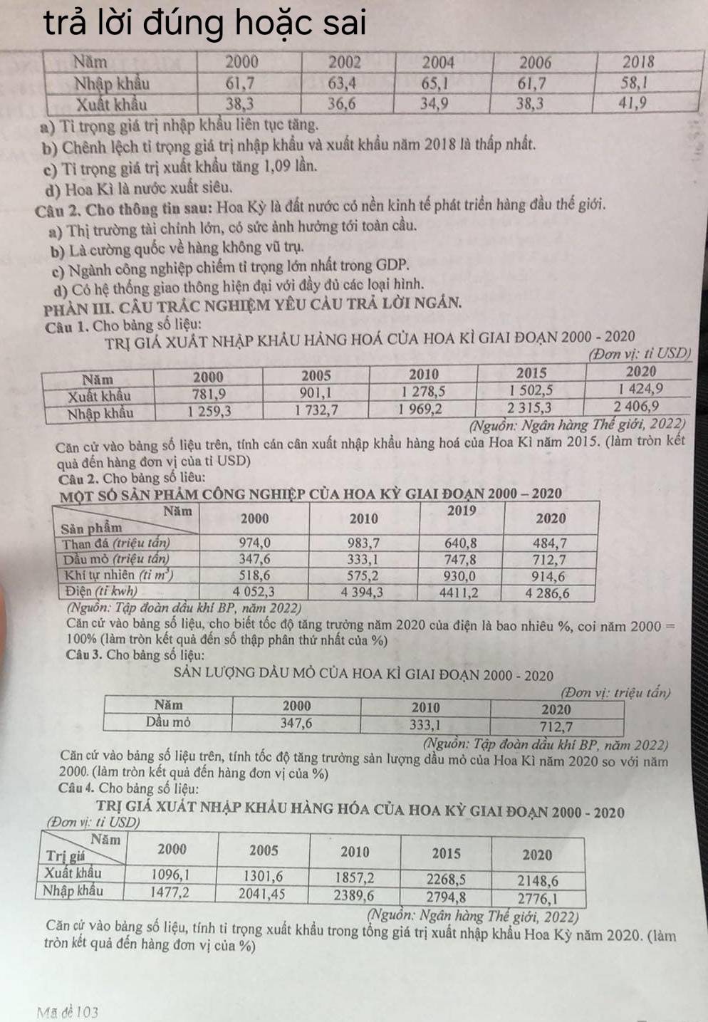 trả lời đúng hoặc sai
a) Tỉ trọng giá trị nhập khẩu liên tục ăng.
b) Chênh lệch tỉ trọng giá trị nhập khẩu và xuất khẩu năm 2018 là thấp nhất.
c) Ti trọng giá trị xuất khẩu tăng 1,09 lần.
d) Hoa Kì là nước xuất siêu.
Câu 2. Cho thông tin sau: Hoa Kỳ là đất nước có nền kinh tế phát triển hàng đầu thế giới.
a) Thị trường tài chính lớn, có sức ảnh hướng tới toàn cầu.
b) Là cường quốc về hàng không vũ trụ.
c) Ngành công nghiệp chiếm tỉ trọng lớn nhất trong GDP.
d) Có hệ thống giao thông hiện đại với đầy đủ các loại hình.
PhAN III. CÂU tRÁC nGHIệM YÊU CảU trả lờI ngán.
Câu 1. Cho bảng số liệu:
TRị GIẢ XUÁT NHẠP KHÂU HẢNG HOÁ CủA HOA KÌ GIAI ĐOẠN 2000 - 2020
(Đơn vị: tỉ USD)
Căn cử vào bảng số liệu trên, tính cán cân xuất nhập khẩu hàng hoá của Hoa Kì năm 2015. (làm tròn kết
quả đến hàng đơn vị của tỉ USD)
Câu 2. Cho bảng số liêu:
Căn cử vào bảng số liệu, cho biết tốc độ tăng trưởng năm 2020 của điện là bao nhiêu %, coi năm 2000=
100% (làm tròn kết quả đến số thập phân thứ nhất của %)
Câu 3. Cho bảng số liệu:
SẢN LƯợNG DẢU MÔ CủA HOA KÌ GIAI ĐOẠN 2000 - 2020
(Nguồn: Tập đoàn dầu khi BP, năm 2022)
Căn cứ vào bảng số liệu trên, tính tốc độ tăng trưởng sản lượng dầu mỏ của Hoa Kì năm 2020 so với năm
2000. (làm tròn kết quả đến hàng đơn vị của %)
Câu 4. Cho bảng số liệu:
TRị giá XUÁT nHẠp KHẢU HàNG HÓA CủA HOA Kỳ giaI đOạn 2000 - 2020
(Đơ
(Nguồn: Ngân hàng Thế giới, 2022)
Căn cứ vào bảng số liệu, tính tỉ trọng xuất khẩu trong tổng giá trị xuất nhập khẩu Hoa Kỳ năm 2020. (làm
tròn kết quả đến hàng đơn vị của %)
Mã dè 103