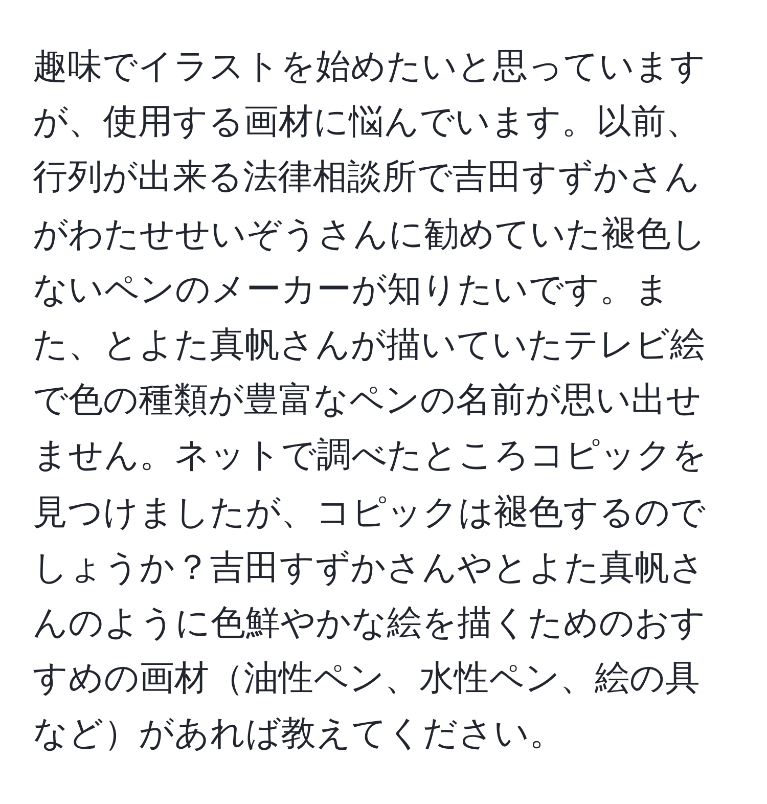 趣味でイラストを始めたいと思っていますが、使用する画材に悩んでいます。以前、行列が出来る法律相談所で吉田すずかさんがわたせせいぞうさんに勧めていた褪色しないペンのメーカーが知りたいです。また、とよた真帆さんが描いていたテレビ絵で色の種類が豊富なペンの名前が思い出せません。ネットで調べたところコピックを見つけましたが、コピックは褪色するのでしょうか？吉田すずかさんやとよた真帆さんのように色鮮やかな絵を描くためのおすすめの画材油性ペン、水性ペン、絵の具などがあれば教えてください。