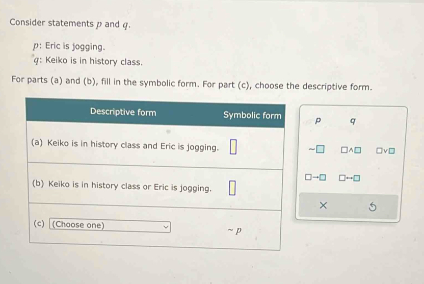 Consider statements p and q. 
p: Eric is jogging. 
q: Keiko is in history class. 
For parts (a) and (b), fill in the symbolic form. For part (c), choose the descriptive form.
p q
×