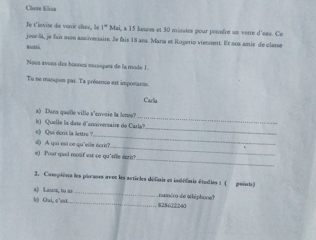 Chere Elisa 
Je t'invite de venir chez, le 1^(er) Mai, a 15 heures et 30 minutes pour prendre un verre d'eau. Ce 
jour-là, je fais mon anniversaire. Je fais 18 ans. Marta et Rogerio viennent. Et nos amis de classe 
aussi. 
Nous avons des bonnes musiques de la mode 1. 
Tu ne manques pas. Ta présence est importante. 
Carla 
a) Dans quelle ville s’envoie la lettre? 
_ 
b) Quelle la date d'anniversaire de Carla? 
_ 
_ 
c) Qui écrit la lettre ? 
_ 
d) A qui est ce qu'elle écrit? 
_ 
e) Pour quel motif est ce qu'elle écrit? 
2. Compiétez les phrases avec les articles définis et indéfinis étudies : ( points) 
a) Laura, tu as _numéro de téléphone? 
b) Oui, c’est_ 828622240