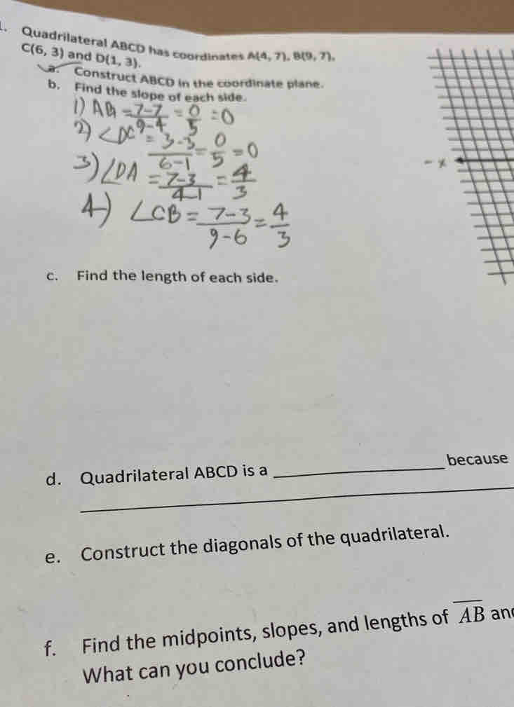 Quadrilateral ABCD has coordinates A(4,7), B(9,7),
C(6,3) and D(1,3). 
Construct ABCD in the coordinate plane. 
b. Find the slope of each side. 
c. Find the length of each side. 
_ 
d. Quadrilateral ABCD is a _because 
_ 
e. Construct the diagonals of the quadrilateral. 
f. Find the midpoints, slopes, and lengths of overline AB an 
What can you conclude?