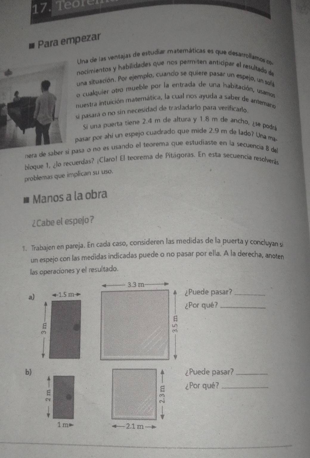 Teoren 
Para empezar 
Una de las ventajas de estudiar matemáticas es que desarrollamos o 
nocimientos y habilidades que nos permiten anticipar el resultado de 
una situación. Por ejemplo, cuando se quiere pasar un espejo, un sofá 
o cualquier otro mueble por la entrada de una habitación, usamos 
nuestra intuición matemática, la cual nos ayuda a saber de antemano 
si pasará o no sin necesidad de trasladarlo para verificarlo. 
Si una puerta tiene 2.4 m de altura y 1.8 m de ancho, ¿se podrá 
pasar por ahí un espejo cuadrado que mide 2.9 m de lado? Una ma- 
nera de saber si pasa o no es usando el teorema que estudiaste en la secuencia 8 del 
bloque 1, ¿lo recuerdas? ¡Claro! El teorema de Pitágoras. En esta secuencia resolverás 
problemas que implican su uso. 
Manos a la obra 
¿Cabe el espejo? 
1. Trabajen en pareja. En cada caso, consideren las medidas de la puerta y concluyan si 
un espejo con las medidas indicadas puede o no pasar por ella. A la derecha, anoten 
las operaciones y el resultado. 
a) 
¿Puede pasar?_ 
¿Por qué?_ 
b)¿Puede pasar?_ 
¿Por qué?_