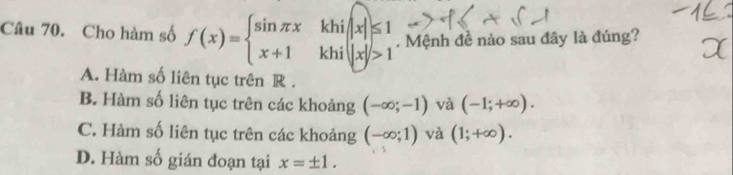 Cho hàm số f(x)=beginarrayl sin π x x+1endarray. .beginarrayr khi||x|≤ 1 khi||x|>1endarray.. Mệnh đề nào sau đây là đúng?
A. Hàm số liên tục trên R.
B. Hàm số liên tục trên các khoảng (-∈fty ;-1) và (-1;+∈fty ).
C. Hàm số liên tục trên các khoảng (-∈fty ;1) và (1;+∈fty ).
D. Hàm số gián đoạn tại x=± 1.