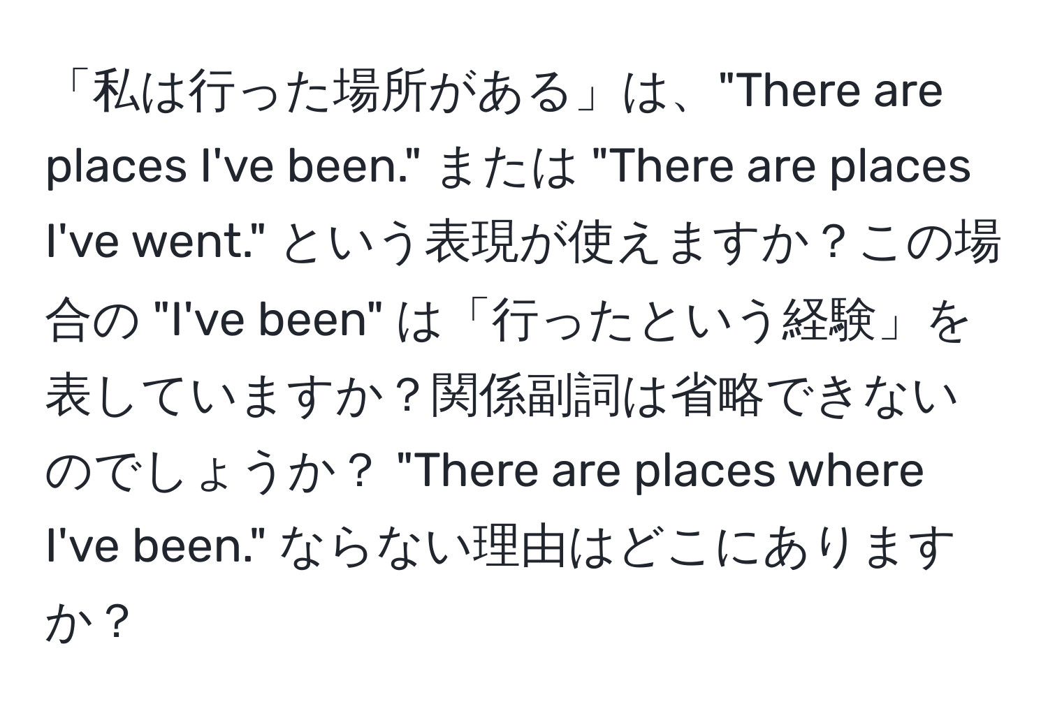 「私は行った場所がある」は、"There are places I've been." または "There are places I've went." という表現が使えますか？この場合の "I've been" は「行ったという経験」を表していますか？関係副詞は省略できないのでしょうか？ "There are places where I've been." ならない理由はどこにありますか？