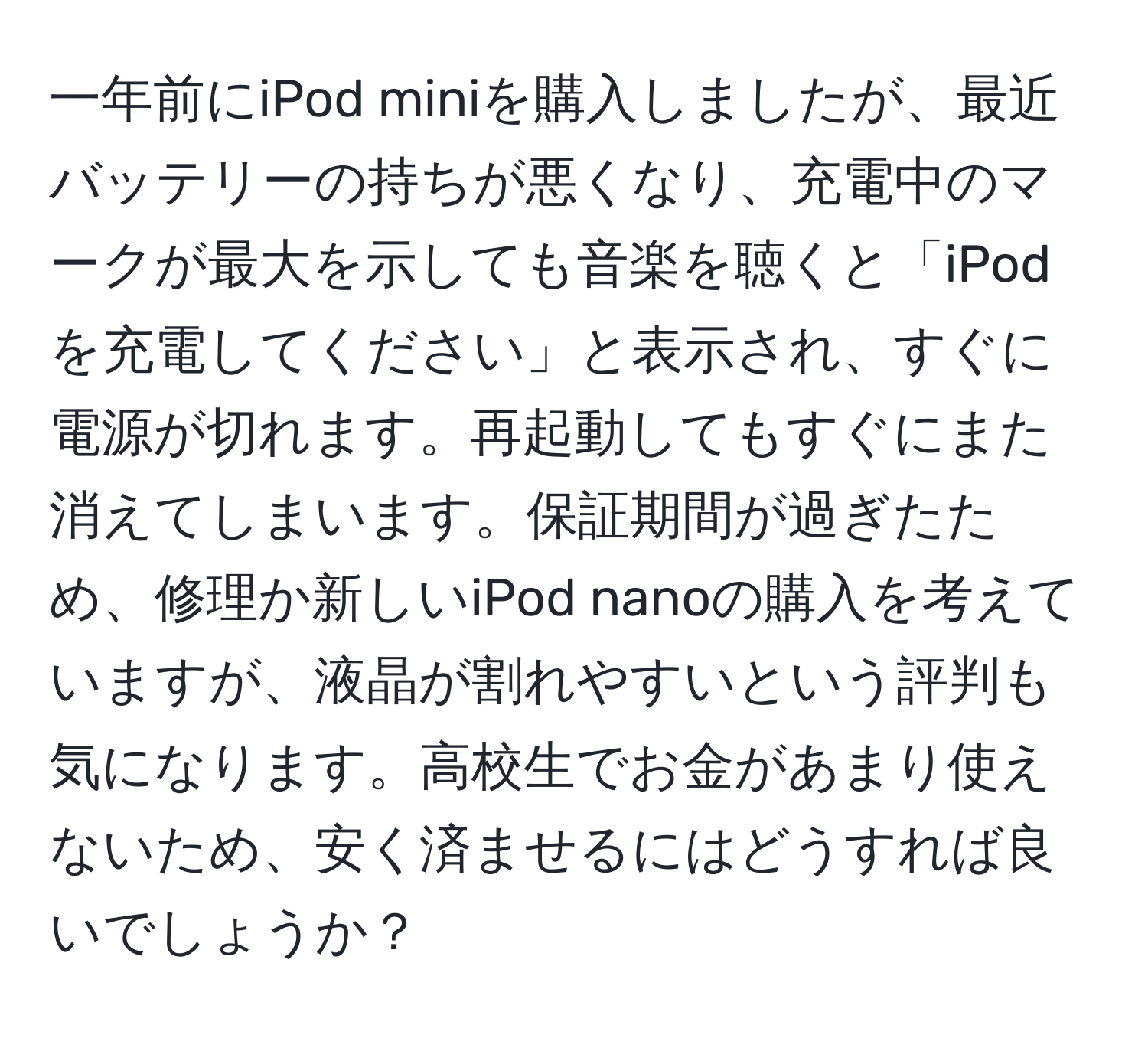 一年前にiPod miniを購入しましたが、最近バッテリーの持ちが悪くなり、充電中のマークが最大を示しても音楽を聴くと「iPodを充電してください」と表示され、すぐに電源が切れます。再起動してもすぐにまた消えてしまいます。保証期間が過ぎたため、修理か新しいiPod nanoの購入を考えていますが、液晶が割れやすいという評判も気になります。高校生でお金があまり使えないため、安く済ませるにはどうすれば良いでしょうか？