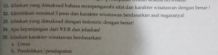 Jelaskan yang dimaksud bahasa mempengaruhi sifat dan karakter wisatawan dengan benar ! 
22. Identifikasi minimal 5 jenis dan karakter wisatawan berdasarkan asal negaranya! 
23. Jelaskan yang dimaksud dengan hedonistic dengan benar! 
24. Apa kepanjangan dari V.F. R dan jelaskan! 
25. Jelaskan karakter wisatawan berdasarkan: 
a. Umur 
b. Pendidikan/pendapatan