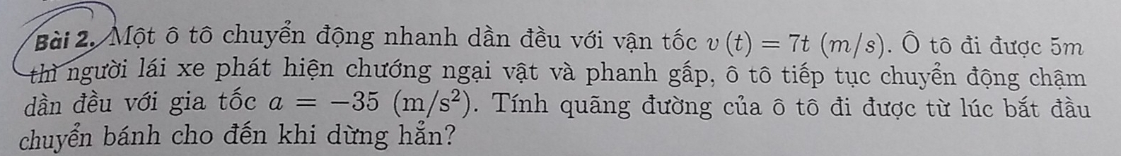 Một ô tô chuyển động nhanh dần đều với vận tốc v(t)=7t(m/s). Ô tô đi được 5m
thì người lái xe phát hiện chướng ngại vật và phanh gấp, ô tô tiếp tục chuyển động chạm 
dần đều với gia tốc a=-35(m/s^2). Tính quãng đường của ô tô đi được từ lúc bắt đầu 
chuyển bánh cho đến khi dừng hẳn?