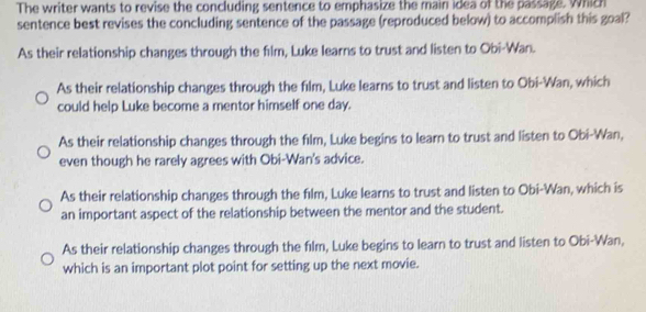 The writer wants to revise the concluding sentence to emphasize the main idea of the passage. Which
sentence best revises the concluding sentence of the passage (reproduced below) to accomplish this goal?
As their relationship changes through the film, Luke learns to trust and listen to Obi-Wan.
As their relationship changes through the film, Luke learns to trust and listen to Obi-Wan, which
could help Luke become a mentor himself one day.
As their relationship changes through the film, Luke begins to learn to trust and listen to Obi-Wan,
even though he rarely agrees with Obi-Wan's advice.
As their relationship changes through the film, Luke learns to trust and listen to Obi-Wan, which is
an important aspect of the relationship between the mentor and the student.
As their relationship changes through the film, Luke begins to learn to trust and listen to Obi-Wan,
which is an important plot point for setting up the next movie.