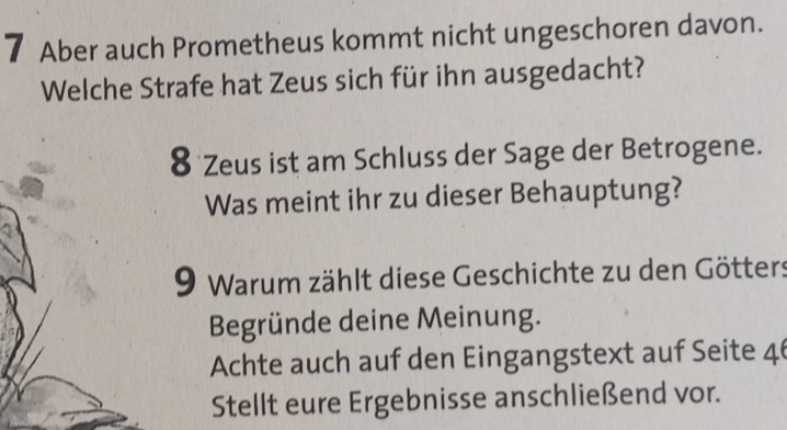 Aber auch Prometheus kommt nicht ungeschoren davon. 
Welche Strafe hat Zeus sich für ihn ausgedacht? 
8 Zeus ist am Schluss der Sage der Betrogene. 
Was meint ihr zu dieser Behauptung? 
9 Warum zählt diese Geschichte zu den Götters 
Begründe deine Meinung. 
Achte auch auf den Eingangstext auf Seite 46 
Stellt eure Ergebnisse anschließend vor.