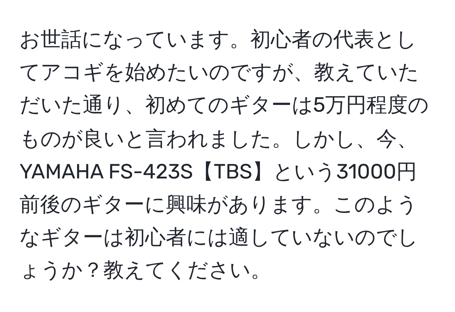 お世話になっています。初心者の代表としてアコギを始めたいのですが、教えていただいた通り、初めてのギターは5万円程度のものが良いと言われました。しかし、今、YAMAHA FS-423S【TBS】という31000円前後のギターに興味があります。このようなギターは初心者には適していないのでしょうか？教えてください。