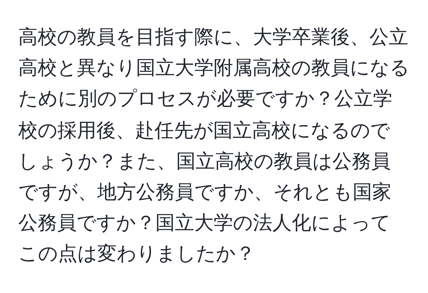 高校の教員を目指す際に、大学卒業後、公立高校と異なり国立大学附属高校の教員になるために別のプロセスが必要ですか？公立学校の採用後、赴任先が国立高校になるのでしょうか？また、国立高校の教員は公務員ですが、地方公務員ですか、それとも国家公務員ですか？国立大学の法人化によってこの点は変わりましたか？