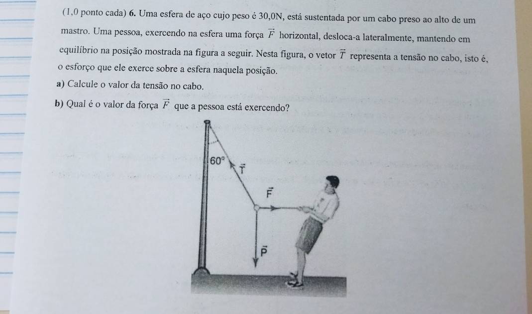 (1,0 ponto cada) 6. Uma esfera de aço cujo peso é 30,0N, está sustentada por um cabo preso ao alto de um
mastro. Uma pessoa, exercendo na esfera uma força vector F horizontal, desloca-a lateralmente, mantendo em
equilíbrio na posição mostrada na figura a seguir. Nesta figura, o vetor vector T representa a tensão no cabo, isto é,
o esforço que ele exerce sobre a esfera naquela posição.
a) Calcule o valor da tensão no cabo.
b) Qual é o valor da força vector F que a pessoa está exercendo?