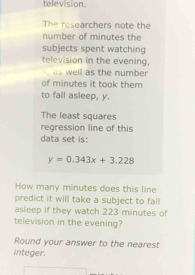 television. 
The researchers note the 
number of minutes the 
subjects spent watching 
television in the evening,
x as well as the number 
of minutes it took them 
to fall asleep, y. 
The least squares 
regression line of this 
data set is:
y=0.343x+3.228
How many minutes does this line 
predict it will take a subject to fall 
asleep if they watch 223 minutes of 
television in the evening? 
Round your answer to the nearest 
integer.