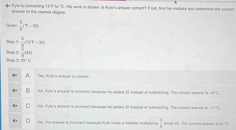 Kyle is converting 13°F to°C. His work is shown. Is Kyle's answer correct? If not, find his mistake and determine the correct
answer to the nearest degree.
Given:  5/9 (^circ F-32)
Step 1:  5/9 (13°F-32)
Step 2:  5/9 (45)
Step 3: 25°C
A Yes, Kyle's answer is correct.
B No, Kyle's answer is incorrect because he added 32 instead of subtracting. The correct answer is -8°C.
No, Kyle's answer is incorrect because he added 32 instead of subtracting. The correct answer is -11°C.
No, the answer is incorrect because Kyle made a mistake multiplying  5/9  times 45. The correct answer is 81°C.