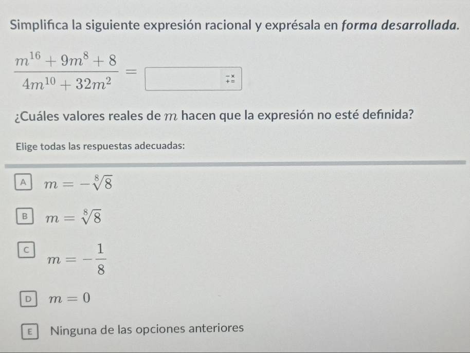 Simplifica la siguiente expresión racional y exprésala en forma desarrollada.
 (m^(16)+9m^8+8)/4m^(10)+32m^2 =
¿Cuáles valores reales de m hacen que la expresión no esté defınida?
Elige todas las respuestas adecuadas:
A m=-sqrt[8](8)
B m=sqrt[8](8)
C m=- 1/8 
D m=0
E Ninguna de las opciones anteriores