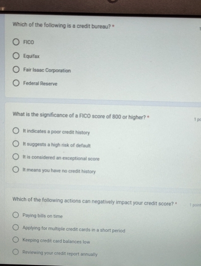 Which of the following is a credit bureau? *
FICO
Equifax
Fair Isaac Corporation
Federal Reserve
What is the significance of a FICO score of 800 or higher? * 1 pe
It indicates a poor credit history
It suggests a high risk of default
It is considered an exceptional score
It means you have no credit history
Which of the following actions can negatively impact your credit score? * 1 point
Paying bills on time
Applying for multiple credit cards in a short period
Keeping credit card balances low
Reviewing your credit report annually