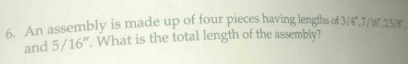 An assembly is made up of four pieces having lengths of 3/4°, 7/18°, 25/8
and 5/16". What is the total length of the assembly?