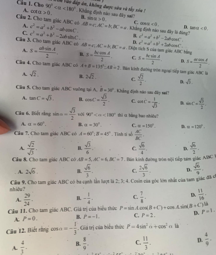 Cho 90° <180° vn vào đáp án, không được sửa và tấy xóa !
A. cot alpha >0.. Khẳng định nào sau đây sai? sin alpha >0.
B.
A.
C. cos alpha <0. D. tan alpha <0.
Câu 2. Cho tam giác ABC có c^2=a^2+b^2-abcos C. AB=c;AC=b;BC=a. Khẳng định nào sau đây là đúng? c^2=a^2+b^2-2abcos C.
B.
C. c^2=a^2+b^2-2absin C. D. c^2=a^2+b^2+2abcos C.
Câu 3. Cho tam giác ABC có AB=c;AC=b;BC=a. Diện tích S của tam giác ABC bảng
A. S= absin A/2 . B. S= bccos A/2 . C. S= bcsin A/2 . D. S= accos A/2 .
Câu 4. Cho tam giác ABC có A+B=135°;AB=2. Bán kính đường tròn ngoại tiếp tam giác ABC là
A. sqrt(2).
B. 2sqrt(2).
C.  sqrt(2)/2 . sqrt(3).
D.
Câu 5. Cho tam giác ABC vuông tại A, hat B=30°. Khẳng định nào sau đây sai?
A. tan C=sqrt(3). B. cos C= sqrt(3)/2 . C. cot dot C= 1/sqrt(3) . D. sin C= sqrt(3)/2 .
Câu 6. Biết rằng sin alpha = sqrt(3)/2  với 90° <180° thì α bằng bao nhiêu?
A. alpha =60°. B. alpha =30°. C. alpha =150°. D. alpha =120°.
Câu 7. Cho tam giác ABC có A=60°;B=45°. Tính ti số  AC/BC .
A.  sqrt(2)/sqrt(3) ·  sqrt(3)/6 .  sqrt(6)/4 . D.  sqrt(6)/2 .
B.
C.
Câu 8. Cho tam giác ABC có AB=5,AC=6,BC=7. Bán kính đường tròn nội tiếp tam giác ABC I
A. 2sqrt(6). B.  sqrt(6)/3 . C.  2sqrt(6)/3 . D.  sqrt(6)/9 .
Câu 9. Cho tam giác ABC có ba cạnh lần lượt là 2; 3; 4. Cosin của góc lớn nhất của tam giác đã c
nhiêu?
A.  29/24 . - 1/4 .  7/8 · 
B.
C.
D.  11/16 .
là
Câu 11. Cho tam giác ABC. Giá trị của biểu thức P=sin A.cos (B+C)+cos A.sin (B+C) P=1.
D.
A. P=0. B. P=-1.
C. P=2.
Câu 12. Biết rằng cos salpha =- 1/3 . Giá trị của biểu thức P=4sin^2alpha +cos^2alpha là
A.  4/3 .
B.  8/9 .  11/3 .
C.
D.  4/9 .