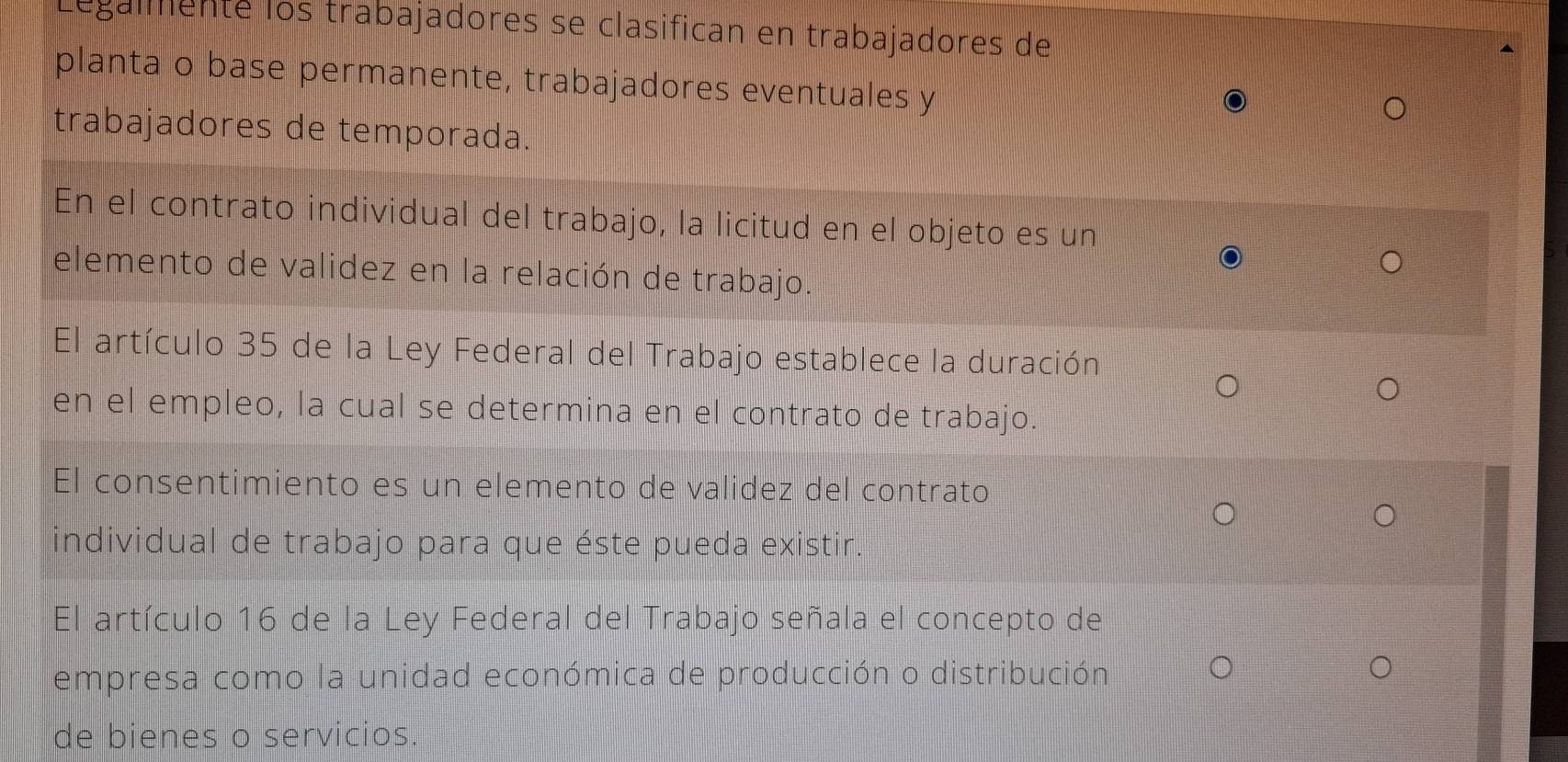 Legalmenté los trabajadores se clasifican en trabajadores de 
planta o base permanente, trabajadores eventuales y 
trabajadores de temporada. 
En el contrato individual del trabajo, la licitud en el objeto es un 
elemento de validez en la relación de trabajo. 
El artículo 35 de la Ley Federal del Trabajo establece la duración 
en el empleo, la cual se determina en el contrato de trabajo. 
El consentimiento es un elemento de validez del contrato 
individual de trabajo para que éste pueda existir. 
El artículo 16 de la Ley Federal del Trabajo señala el concepto de 
empresa como la unidad económica de producción o distribución 
de bienes o servicios.