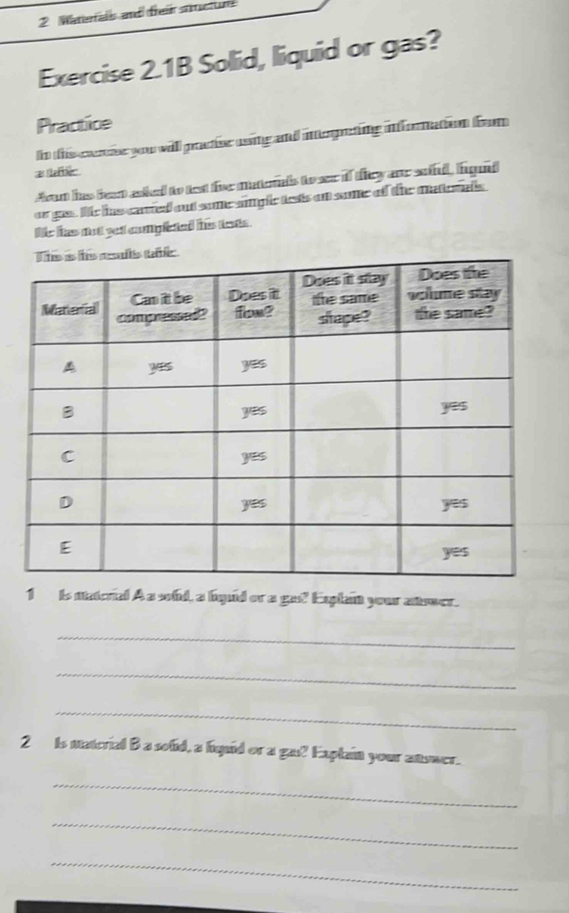 Waterals and frair stctur 
Exercise 2.1B Solid, liquid or gas? 
Practice 
In this carese you will pracise ussing and interpeting infornation from 
# ec 
Avon has feat asked to test fivr matords to ser if they ane soind, figud 
or gas. We has carted out some simplc lests on some of the mater als 
le has not yet complieted his tets . 
1 is natorial A a sold, a higuid or a gat? Explan your atwwer. 
_ 
_ 
_ 
2 Is material B a solid, a hiquid or a ga!? Explain your ansmer. 
_ 
_ 
_