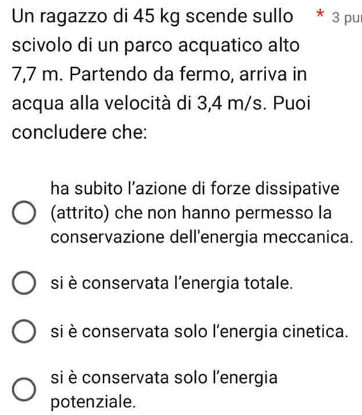 Un ragazzo di 45 kg scende sullo * 3 pur
scivolo di un parco acquatico alto
7,7 m. Partendo da fermo, arriva in
acqua alla velocità di 3,4 m/s. Puoi
concludere che:
ha subito l’azione di forze dissipative
(attrito) che non hanno permesso la
conservazione dell'energia meccanica.
si è conservata l’energia totale.
si è conservata solo l'energia cinetica.
si è conservata solo l'energia
potenziale.