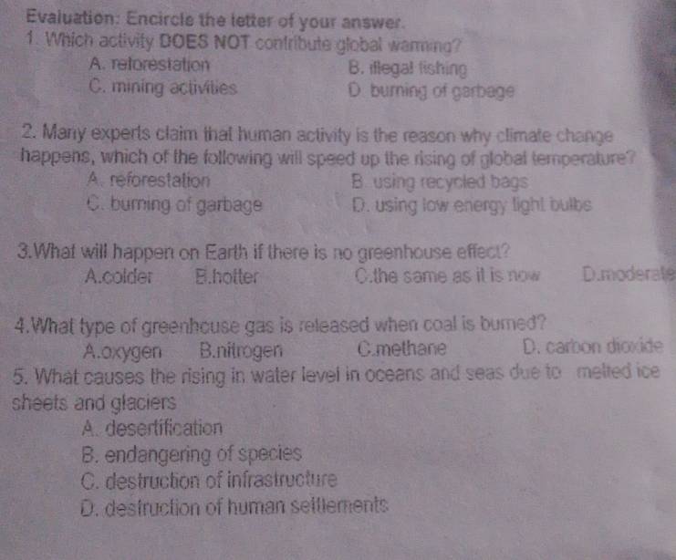 Evaluation: Encircle the letter of your answer.
1. Which activity DOES NOT confribute global waring?
A. reforestation B. iflegal fishing
C. mining activilies D. burning of garbage
2. Many experts claim that human activity is the reason why climate change
happens, which of the following will speed up the rising of global temperature?
A. reforestation B. using recycled bags
C. burning of garbage D. using low energy light bulbs
3.What will happen on Earth if there is no greenhouse effect?
A.colder B.hotter C.the same as it is now D.moderate
4.What type of greenhouse gas is released when coal is burned?
A.oxygen B.nitrogen C.methane D. carbon dioxide
5. What causes the rising in water level in oceans and seas due to melted ice
sheets and glaciers
A. desertification
B. endangering of species
C. destruction of infrastructure
D. destruction of human settlements