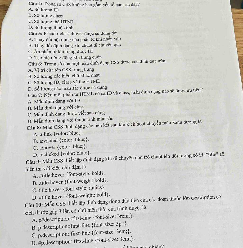 Trọng số CSS không bao gồm yếu tố nào sau đây?
A. Số lượng ID
B. Số lượng class
C. Số lượng thẻ HTML
D. Số lượng thuộc tính
Câu 5: Pseudo-class :hover được sử dụng đề:
A. Thay đồi nội dung của phần tử khi nhấn vào
B. Thay đổi định dạng khi chuột di chuyển qua
C. Ân phần tử khi trang được tải
D. Tạo hiệu ứng động khi trang cuộn
Câu 6: Trọng số của một mẫu định dạng CSS được xác định dựa trên:
A. Vị trí của tệp CSS trong trang
B. Số lượng các kiểu chữ khác nhau
C. Số lượng ID, class và thẻ HTML
D. Số lượng các màu sắc được sử dụng
Câu 7: Nếu một phần tử HTML có cả ID và class, mẫu định dạng nào sẽ được ưu tiên?
A. Mẫu định dạng với ID
B. Mẫu định dạng với class
C. Mẫu định dạng được viết sau cùng
D. Mẫu định dạng với thuộc tính màu sắc
Câu 8: Mẫu CSS định dạng các liên kết sau khi kích hoạt chuyển màu xanh dương là
A. a:link color: blue;.
B. a:visited color: blue;.
C. a:hover color: blue;.
D. a:clicked color: blue;.
Câu 9: Mẫu CSS thiết lập định dạng khi di chuyển con trỏ chuột lên đối tượng có id="title" sẽ
hiển thị với kiểu chữ đậm là
A. #title:hover font-style: bold.
B. .title:hover font-weight: bold.
C. title:hover font-style: italics.
D. #title:hover font-weight: bold.
Câu 10: Mẫu CSS thiết lập định dạng dòng đầu tiên của các đoạn thuộc lớp description có
kích thước gấp 3 lần cỡ chữ hiện thời của trình duyệt là
A. p#description::first-line font-size: 3rem;.
B. p.description::first-line font-size: 3pt;.
C. p.description::first-line font-size: 3em;.
D. #p.description::first-line font-size: 3em;.