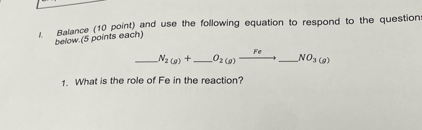 Balance (10 point) and use the following equation to respond to the question 
below.(5 points each) 
_ N_2(g)+ _  O_2(g)xrightarrow Fe_ NO_3(g)
1. What is the role of Fe in the reaction?