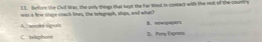 Before the Cvil War, the only things that kept the Far West in contact with the rest of the country
was a few stage coach limes, the telegraph, ships, and what?
A. smake sigaft B. newspapers
C. telephone D. Pomy Express