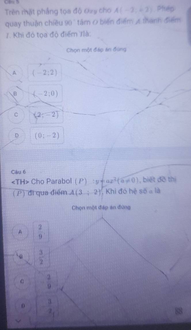 Trên mặt phẳng tọa độ Oxy cho A(-2;+2) Phép
quay thuận chiều 90 " tâm O biển điểm 4 thành điểm
7. Khi đó tọa độ điểm Ilà:
Chọn một đáp án đúng
A (-2;2)
B (-2;0)
C (2,-2)
D (0;-2)
Câu 6
∠ TH> Cho Parabol (P):y=ax^2(a!= 0) , biết đồ thị
(P) đi qua điểm A(3;2) , Khi đó hệ số a là
Chọn một đáp án đứng
A  2/9 .
B  3/2 
C  2/9 
D - 3/2 
88