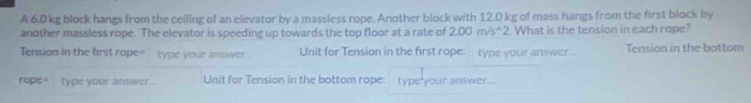 A 6.0 kg block hangs from the ceiling of an elevator by a massless rope. Another block with 12.0 kg of mass hangs from the first block by 
another massless rope. The elevator is speeding up towards the top floor at a rate of 2.00m/s^(wedge)2 What is the tension in each rope? 
Tension in the first rope= type your answer . Unit for Tension in the first rope: type your answer... Tension in the bottom 
rope= type your answer. Unit for Tension in the bottom rope: type your answer..