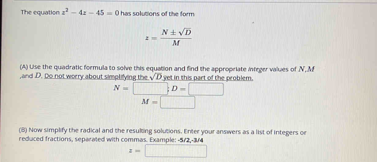 The equation z^2-4z-45=0 has solutions of the form
z= N± sqrt(D)/M 
(A) Use the quadratic formula to solve this equation and find the appropriate integer values of N, M
,and D. Do not worry about simplifying the sqrt(D) yet in this part of the problem.
N=□; D=□
M=□
(B) Now simplify the radical and the resulting solutions. Enter your answers as a list of integers or 
reduced fractions, separated with commas. Example: -5/2, -3/4
z=□