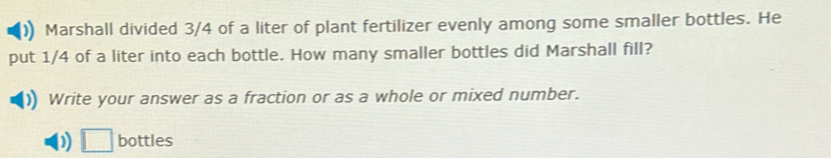 Marshall divided 3/4 of a liter of plant fertilizer evenly among some smaller bottles. He 
put 1/4 of a liter into each bottle. How many smaller bottles did Marshall fill? 
Write your answer as a fraction or as a whole or mixed number. 
) □ bottles