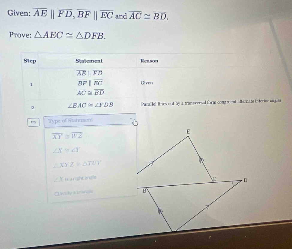 Given: overline AE||overline FD, overline BF||overline EC and overline AC≌ overline BD. 
Prove: △ AEC≌ △ DFB. 
Step Statement Reason
overline AEparallel overline FD
1
overline BFparallel overline EC Given
overline AC≌ overline BD
2 Parallel lines cut by a transversal form congruent alternate interior angles
∠ EAC≌ ∠ FDB
try Type of Statement
overline XY≌ overline WZ
∠ X≌ ∠ Y
△ XYZ≌ △ TUV
∠ K is a right angle 
Classily a triangle